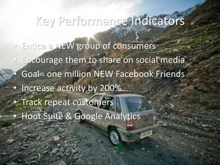 Key Performance Indicators
• Entice a NEW group of consumers
• Encourage them to share on social media
• Goal= one million NEW Facebook Friends
• Increase activity by 200%
• Track repeat customers
• Hoot Suite & Google Analytics
 
