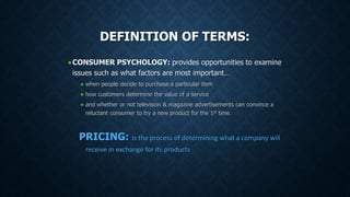 DEFINITION OF TERMS:
CONSUMER PSYCHOLOGY: provides opportunities to examine
issues such as what factors are most important…
when people decide to purchase a particular item
how customers determine the value of a service
and whether or not television & magazine advertisements can convince a
reluctant consumer to try a new product for the 1st time.
PRICING: is the process of determining what a company will
receive in exchange for its products
 