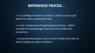 REFERENCE PRICES…
is a strategy in which a product is sold at a price just
below its main competing brand.
is one component of psychological pricing – sellers
consider the psychology of prices & not simply the
economics.
are prices that buyers carry in their minds and refer to
when looking at a given product.
 