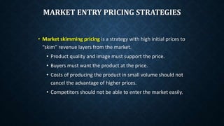 MARKET ENTRY PRICING STRATEGIES
• Market skimming pricing is a strategy with high initial prices to
“skim” revenue layers from the market.
• Product quality and image must support the price.
• Buyers must want the product at the price.
• Costs of producing the product in small volume should not
cancel the advantage of higher prices.
• Competitors should not be able to enter the market easily.
 
