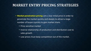 MARKET ENTRY PRICING STRATEGIES
• Market penetration pricing sets a low initial price in order to
penetrate the market quickly and deeply to attract a large
number of buyers quickly to gain market share.
• Price sensitive market
• Inverse relationship of production and distribution cost to
sales growth
• Low prices must keep competition out of the market.
 