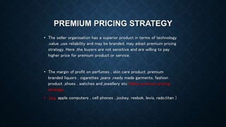 PREMIUM PRICING STRATEGY
• The seller organisation has a superior product in terms of technology
,value ,use reliability and may be branded, may adopt premium pricing
strategy. Here ,the buyers are not sensitive and are willing to pay
higher price for premium product or service.
• The margin of profit on perfumes , skin care product ,premium
branded liquors , cigarettes ,jeans ,ready made garments, fashion
product ,shoes , watches and jewellery etc follow premium pricing
strategy
• .(e.g. apple computers , cell phones , jockey, reebok, levis, rado,titan )
 