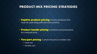 PRODUCT-MIX PRICING STRATEGIES
• Captive product pricing involves products that
must be used along with the main product.
• Product bundle pricing combines several products
at a reduced price.
• Two-part pricing is where the price is broken into
• Fixed cost
• Variable cost
 