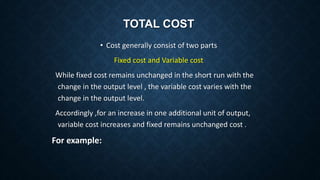 TOTAL COST
• Cost generally consist of two parts
Fixed cost and Variable cost
While fixed cost remains unchanged in the short run with the
change in the output level , the variable cost varies with the
change in the output level.
Accordingly ,for an increase in one additional unit of output,
variable cost increases and fixed remains unchanged cost .
For example:
 