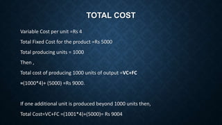TOTAL COST
Variable Cost per unit =Rs 4
Total Fixed Cost for the product =Rs 5000
Total producing units = 1000
Then ,
Total cost of producing 1000 units of output =VC+FC
=(1000*4)+ (5000) =Rs 9000.
If one additional unit is produced beyond 1000 units then,
Total Cost=VC+FC =(1001*4)+(5000)= Rs 9004
 
