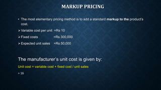 MARKUP PRICING
• The most elementary pricing method is to add a standard markup to the product’s
cost.
Variable cost per unit =Rs 10
Fixed costs =Rs 300,000
Expected unit sales =Rs 50,000
The manufacturer’s unit cost is given by:
Unit cost = variable cost + fixed cost / unit sales
= 16
 