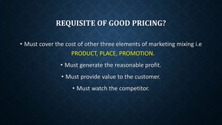 REQUISITE OF GOOD PRICING?
• Must cover the cost of other three elements of marketing mixing i.e
PRODUCT, PLACE, PROMOTION.
• Must generate the reasonable profit.
• Must provide value to the customer.
• Must watch the competitor.
 