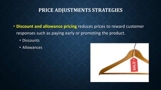 PRICE ADJUSTMENTS STRATEGIES
• Discount and allowance pricing reduces prices to reward customer
responses such as paying early or promoting the product.
• Discounts
• Allowances
 