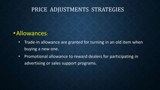 •Allowances:
• Trade-in allowance are granted for turning in an old item when
buying a new one.
• Promotional allowance to reward dealers for participating in
advertising or sales support programs.
PRICE ADJUSTMENTS STRATEGIES
 