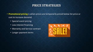 • Promotional pricing is when prices are temporarily priced below list price or
cost to increase demand.
• Special event pricing
• Low interest financing
• Warranty and Service contract
• Longer payment terms
PRICE STRATEGIES
 