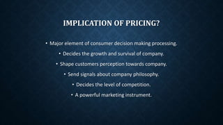 IMPLICATION OF PRICING?
• Major element of consumer decision making processing.
• Decides the growth and survival of company.
• Shape customers perception towards company.
• Send signals about company philosophy.
• Decides the level of competition.
• A powerful marketing instrument.
 