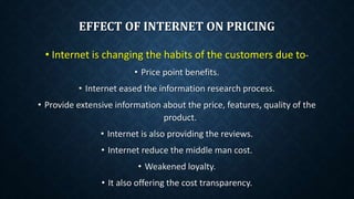 EFFECT OF INTERNET ON PRICING
• Internet is changing the habits of the customers due to-
• Price point benefits.
• Internet eased the information research process.
• Provide extensive information about the price, features, quality of the
product.
• Internet is also providing the reviews.
• Internet reduce the middle man cost.
• Weakened loyalty.
• It also offering the cost transparency.
 