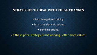 STRATEGIES TO DEAL WITH THESE CHANGES
• Price lining/tiered pricing.
• Smart and dynamic pricing.
• Bundling pricing.
• If these price strategy is not working , offer more values.
 