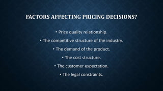 FACTORS AFFECTING PRICING DECISIONS?
• Price quality relationship.
• The competitive structure of the industry.
• The demand of the product.
• The cost structure.
• The customer expectation.
• The legal constraints.
 