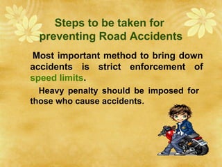 Steps to be taken for
preventing Road Accidents
Most important method to bring down
accidents is strict enforcement of
speed limits.
Heavy penalty should be imposed for
those who cause accidents.
 