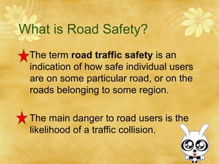 What is Road Safety?
The term road traffic safety is an
indication of how safe individual users
are on some particular road, or on the
roads belonging to some region.
The main danger to road users is the
likelihood of a traffic collision.
 