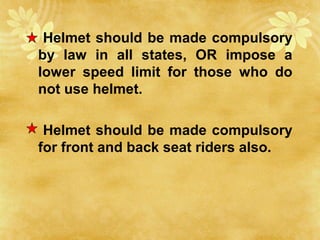 Helmet should be made compulsory
by law in all states, OR impose a
lower speed limit for those who do
not use helmet.
Helmet should be made compulsory
for front and back seat riders also.
 