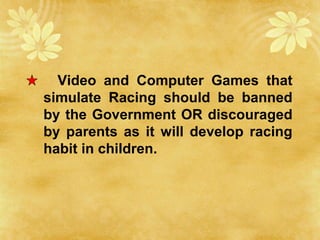 Video and Computer Games that
simulate Racing should be banned
by the Government OR discouraged
by parents as it will develop racing
habit in children.
 