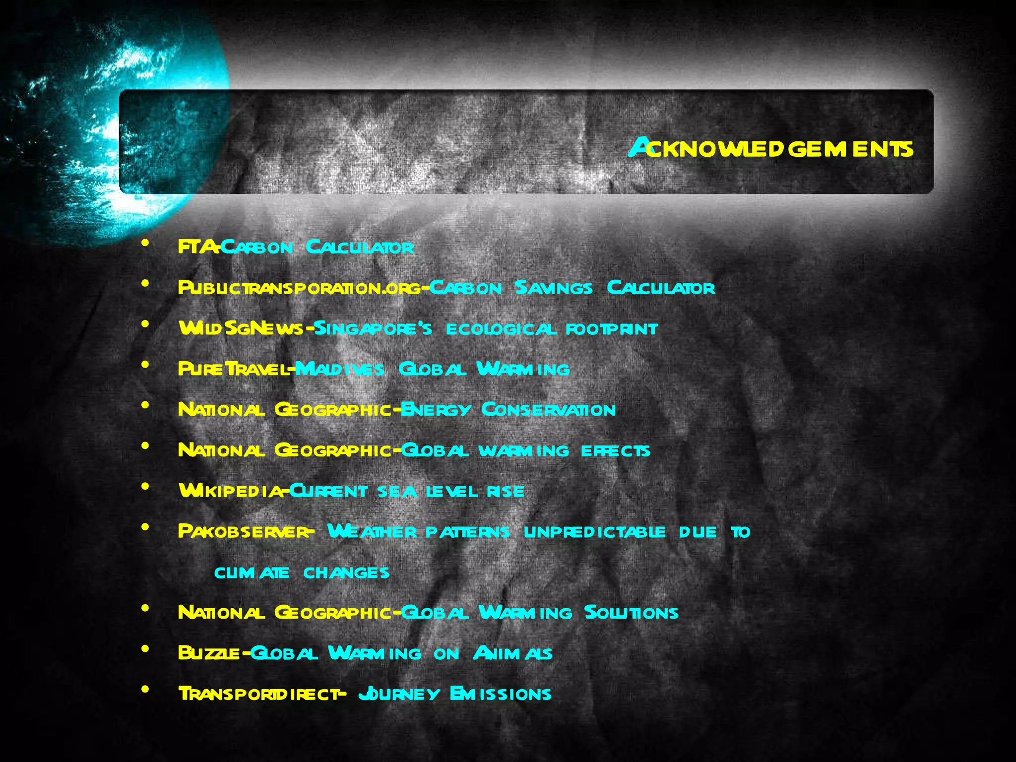 A cknowledgements FTA- Carbon Calculator Publictransporation.org- Carbon Savings Calculator WildSgNews- Singapore's ecological footprint PureTravel- Maldives Global Warming National Geographic- Energy Conservation National Geographic- Global warming effects Wikipedia- Current sea level rise Pakobserver-  Weather patterns unpredictable due to  climate changes National Geographic- Global Warming Solutions Buzzle- Global Warming on Animals Transportdirect-  Journey Emissions 