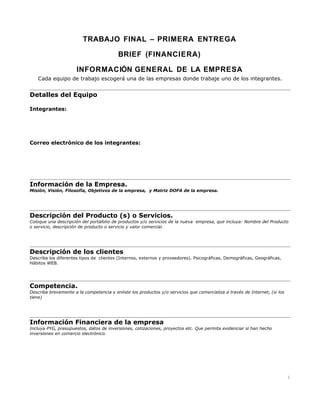 TRABAJO FINAL – PRIMERA ENTREGA

                                          BRIEF (FINANCIERA)

                      INFORMACIÓN GENERAL DE LA EMPRESA
   Cada equipo de trabajo escogerá una de las empresas donde trabaje uno de los integrantes.


Detalles del Equipo

Integrantes:




Correo electrónico de los integrantes:




Información de la Empresa.
Misión, Visión, Filosofía, Objetivos de la empresa, y Matriz DOFA de la empresa.




Descripción del Producto (s) o Servicios.
Coloque una descripción del portafolio de productos y/o servicios de la nueva empresa, que incluya: Nombre del Producto
o servicio, descripción de producto o servicio y valor comercial.




Descripción de los clientes
Describa los diferentes tipos de clientes (Internos, externos y proveedores). Psicográficas, Demográficas, Geográficas,
Hábitos WEB.




Competencia.
Describa brevemente a la competencia y enliste los productos y/o servicios que comercializa a través de Internet, (si los
tiene)




Información Financiera de la empresa
Incluya PYG, presupuestos, datos de inversiones, cotizaciones, proyectos etc. Que permita evidenciar si han hecho
inversiones en comercio electrónico.




                                                                                                                            1
 