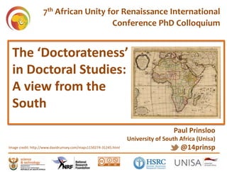 The ‘Doctorateness’
in Doctoral Studies:
A view from the
South
Paul Prinsloo
University of South Africa (Unisa)
@14prinspImage credit: https://commons.wikimedia.org/wiki/File:Birrete_doctoral.jpg
7th African Unity for Renaissance International
Conference PhD Colloquium
Image credit: http://www.davidrumsey.com/maps1150274-31245.html
 