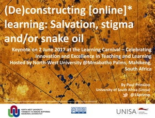 (De)constructing [online]*
learning: Salvation, stigma
and/or snake oil
By Paul Prinsloo
University of South Africa (Unisa)
@14prinsp
Image credit:
https://www.nasa.gov/sites/default/files/styles/full_width/public/thumbnails/image/pia17655.jpg?itok=RNxygqm8
Keynote on 2 June 2017 at the Learning Carnival – Celebrating
Innovation and Excellence in Teaching and Learning
Hosted by North-West University @Mmabatho Palms, Mahikeng,
South Africa
 