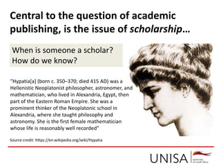 “Hypatia[a] (born c. 350–370; died 415 AD) was a
Hellenistic Neoplatonist philosopher, astronomer, and
mathematician, who lived in Alexandria, Egypt, then
part of the Eastern Roman Empire. She was a
prominent thinker of the Neoplatonic school in
Alexandria, where she taught philosophy and
astronomy. She is the first female mathematician
whose life is reasonably well recorded”
Source credit: https://en.wikipedia.org/wiki/Hypatia
Central to the question of academic
publishing, is the issue of scholarship…
When is someone a scholar?
How do we know?
 