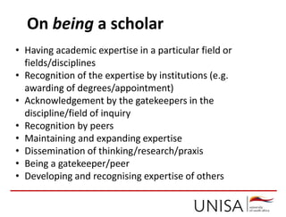 On being a scholar
• Having academic expertise in a particular field or
fields/disciplines
• Recognition of the expertise by institutions (e.g.
awarding of degrees/appointment)
• Acknowledgement by the gatekeepers in the
discipline/field of inquiry
• Recognition by peers
• Maintaining and expanding expertise
• Dissemination of thinking/research/praxis
• Being a gatekeeper/peer
• Developing and recognising expertise of others
 