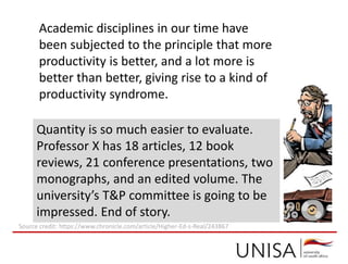 Academic disciplines in our time have
been subjected to the principle that more
productivity is better, and a lot more is
better than better, giving rise to a kind of
productivity syndrome.
Quantity is so much easier to evaluate.
Professor X has 18 articles, 12 book
reviews, 21 conference presentations, two
monographs, and an edited volume. The
university’s T&P committee is going to be
impressed. End of story.
Source credit: https://www.chronicle.com/article/Higher-Ed-s-Real/243867
 