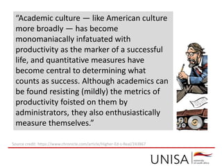 “Academic culture — like American culture
more broadly — has become
monomaniacally infatuated with
productivity as the marker of a successful
life, and quantitative measures have
become central to determining what
counts as success. Although academics can
be found resisting (mildly) the metrics of
productivity foisted on them by
administrators, they also enthusiastically
measure themselves.”
Source credit: https://www.chronicle.com/article/Higher-Ed-s-Real/243867
 