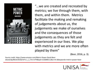 Source credit: https://www.amazon.com/Metric-Power-David-Beer-
ebook/dp/B01JE3SI20/ref=sr_1_1?ie=UTF8&qid=1526806112&sr=8-1&keywords=metric+power+beer
“…we are created and recreated by
metrics; we live through them, with
them, and within them. Metrics
facilitate the making and remaking
of judgements about us, the
judgements we make of ourselves
and the consequences of those
judgements as they are felt and
experienced in our lives. We play
with metrics and we are more often
played by them”
(Beer, 2016, p. 3).
 