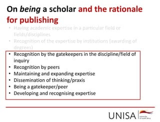 On being a scholar and the rationale
for publishing
• Having academic expertise in a particular field or
fields/disciplines
• Recognition of the expertise by institutions (awarding of
degrees)
• Recognition by the gatekeepers in the discipline/field of
inquiry
• Recognition by peers
• Maintaining and expanding expertise
• Dissemination of thinking/praxis
• Being a gatekeeper/peer
• Developing and recognising expertise
 