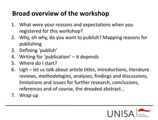 Broad overview of the workshop
1. What were your reasons and expectations when you
registered for this workshop?
2. Why, oh why, do you want to publish? Mapping reasons for
publishing
3. Defining ‘publish’
4. Writing for ‘publication’ – it depends
5. Where do I start?
6. Ugh – let us talk about article titles, introductions, literature
reviews, methodologies, analyses, findings and discussions,
limitations and issues for further research, conclusions,
references and of course, the dreaded abstract…
7. Wrap-up
 