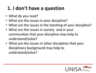 1. I don’t have a question
• What do you read?
• What are the issues in your discipline?
• What are the issues in the teaching of your discipline?
• What are the issues in society and in your
communities that your discipline may help to
understand/solve?
• What are the issues in other disciplines that your
disciplinary background may help to
understand/solve?
 