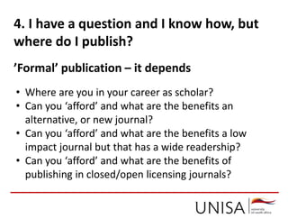 4. I have a question and I know how, but
where do I publish?
’Formal’ publication – it depends
• Where are you in your career as scholar?
• Can you ‘afford’ and what are the benefits an
alternative, or new journal?
• Can you ‘afford’ and what are the benefits a low
impact journal but that has a wide readership?
• Can you ‘afford’ and what are the benefits of
publishing in closed/open licensing journals?
 