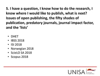5. I have a question, I know how to do the research, I
know where I would like to publish, what is next?
Issues of open publishing, the fifty shades of
publication, predatory journals, journal impact factor,
and the ‘lists’
• DHET
• IBSS 2018
• ISI 2018
• Norwegian 2018
• ScieLO SA 2018
• Scopus 2018
 