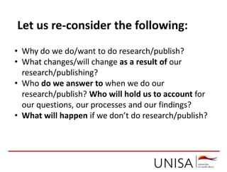 • Why do we do/want to do research/publish?
• What changes/will change as a result of our
research/publishing?
• Who do we answer to when we do our
research/publish? Who will hold us to account for
our questions, our processes and our findings?
• What will happen if we don’t do research/publish?
Let us re-consider the following:
 