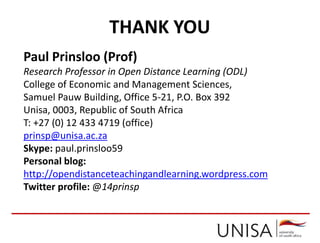 THANK YOU
Paul Prinsloo (Prof)
Research Professor in Open Distance Learning (ODL)
College of Economic and Management Sciences,
Samuel Pauw Building, Office 5-21, P.O. Box 392
Unisa, 0003, Republic of South Africa
T: +27 (0) 12 433 4719 (office)
prinsp@unisa.ac.za
Skype: paul.prinsloo59
Personal blog:
http://opendistanceteachingandlearning.wordpress.com
Twitter profile: @14prinsp
 