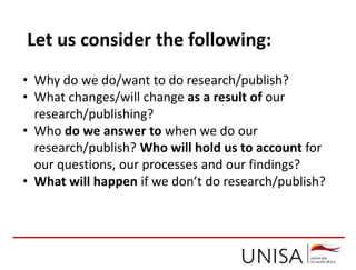 • Why do we do/want to do research/publish?
• What changes/will change as a result of our
research/publishing?
• Who do we answer to when we do our
research/publish? Who will hold us to account for
our questions, our processes and our findings?
• What will happen if we don’t do research/publish?
Let us consider the following:
 