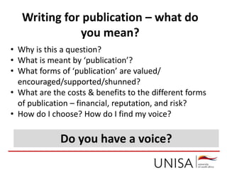 Writing for publication – what do
you mean?
• Why is this a question?
• What is meant by ‘publication’?
• What forms of ‘publication’ are valued/
encouraged/supported/shunned?
• What are the costs & benefits to the different forms
of publication – financial, reputation, and risk?
• How do I choose? How do I find my voice?
Do you have a voice?
 