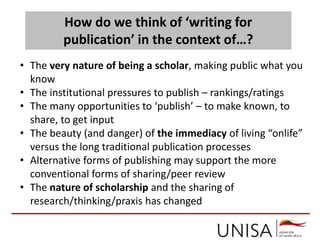 How do we think of ‘writing for
publication’ in the context of…?
• The very nature of being a scholar, making public what you
know
• The institutional pressures to publish – rankings/ratings
• The many opportunities to ‘publish’ – to make known, to
share, to get input
• The beauty (and danger) of the immediacy of living “onlife”
versus the long traditional publication processes
• Alternative forms of publishing may support the more
conventional forms of sharing/peer review
• The nature of scholarship and the sharing of
research/thinking/praxis has changed
 
