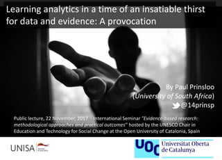 By Paul Prinsloo
(University of South Africa)
@14prinsp
Public lecture, 22 November, 2017 - International Seminar "Evidence-based research:
methodological approaches and practical outcomes“ hosted by the UNESCO Chair in
Education and Technology for Social Change at the Open University of Catalonia, Spain
Learning analytics in a time of an insatiable thirst
for data and evidence: A provocation
 