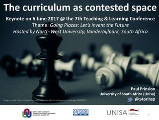 Image credit: https://pixabay.com/en/battle-blur-board-game-challenge-1846807/
The curriculum as contested space
Keynote on 6 June 2017 @ the 7th Teaching & Learning Conference
Theme: Going Places: Let’s Invent the Future
Hosted by North-West University, Vanderbijlpark, South Africa
Paul Prinsloo
University of South Africa (Unisa)
@14prinsp
1
 
