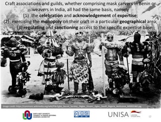 Image credit: https://commons.wikimedia.org/wiki/File:Egbo_Secret_Society,_Mgbe,_Etuam,_Egbo,_South_Nigeria_Wellcome_M0005360.jpg
Craft associations and guilds, whether comprising mask carvers in Benin or
weavers in India, all had the same basis, namely
(1) the celebration and acknowledgement of expertise;
(2) exercising the monopoly on their craft in a particular geographical area;
(3) regulating and sanctioning access to the specific expertise base
12
 