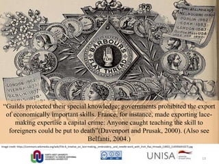 Image credit: https://commons.wikimedia.org/wiki/File:A_treatise_on_lace-making,_embroidery,_and_needle-work_with_Irish_flax_threads_(1892)_(14595691027).jpg
“Guilds protected their special knowledge; governments prohibited the export
of economically important skills. France, for instance, made exporting lace-
making expertise a capital crime: Anyone caught teaching the skill to
foreigners could be put to death”(Davenport and Prusak, 2000). (Also see
Belfanti, 2004.)
13
 