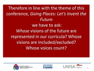 Therefore in line with the theme of this
conference, Going Places: Let’s Invent the
Future
we have to ask:
Whose visions of the future are
represented in our curricula? Whose
visions are included/excluded?
Whose voices count?
14
 