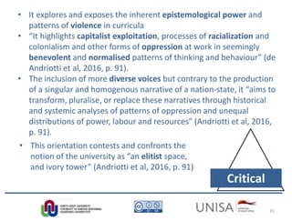 Imagecredit:https://pixabay.com/en/binary-code-man-display-dummy-face-1327512/
Critical
• It explores and exposes the inherent epistemological power and
patterns of violence in curricula
• “It highlights capitalist exploitation, processes of racialization and
colonialism and other forms of oppression at work in seemingly
benevolent and normalised patterns of thinking and behaviour” (de
Andriotti et al, 2016, p. 91).
• The inclusion of more diverse voices but contrary to the production
of a singular and homogenous narrative of a nation-state, it “aims to
transform, pluralise, or replace these narratives through historical
and systemic analyses of patterns of oppression and unequal
distributions of power, labour and resources” (Andriotti et al, 2016,
p. 91).
• This orientation contests and confronts the
notion of the university as “an elitist space,
and ivory tower” (Andriotti et al, 2016, p. 91)
35
 
