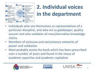 2. Individual voices
in the department
• Individuals who see themselves as representatives of a
particular discipline, and who act as gatekeeper, quality
assurer and who validates all new/alternative knowledge
claims
• Members of exclusive and exclusionary networks of
power and validation
• Most probably wrote the book which has been prescribed
over a number of years and found in the nexus of
academic expertise and academic capitalism
40
 