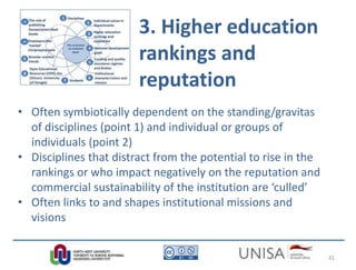 3. Higher education
rankings and
reputation
• Often symbiotically dependent on the standing/gravitas
of disciplines (point 1) and individual or groups of
individuals (point 2)
• Disciplines that distract from the potential to rise in the
rankings or who impact negatively on the reputation and
commercial sustainability of the institution are ‘culled’
• Often links to and shapes institutional missions and
visions
41
 