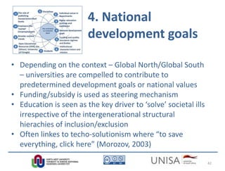 4. National
development goals
• Depending on the context – Global North/Global South
– universities are compelled to contribute to
predetermined development goals or national values
• Funding/subsidy is used as steering mechanism
• Education is seen as the key driver to ‘solve’ societal ills
irrespective of the intergenerational structural
hierachies of inclusion/exclusion
• Often linkes to techo-solutionism where “to save
everything, click here” (Morozov, 2003)
42
 